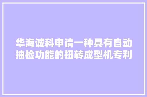 华海诚科申请一种具有自动抽检功能的扭转成型机专利提高检测效率 华海诚科申请一种具有自动抽检功能的扭转成型机专利提高检测效率 互联通信