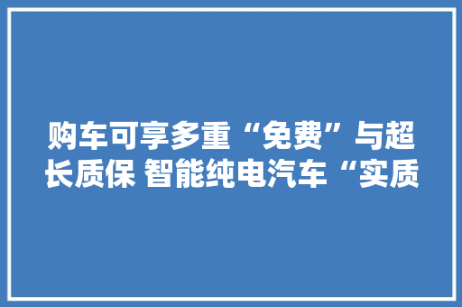 购车可享多重“免费”与超长质保 智能纯电汽车“实质”哪家强？ 购车可享多重“免费”与超长质保 智能纯电汽车“实质”哪家强？ 智能家居
