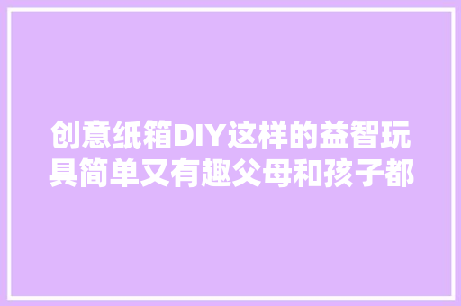 创意纸箱DIY这样的益智玩具简单又有趣父母和孩子都喜好