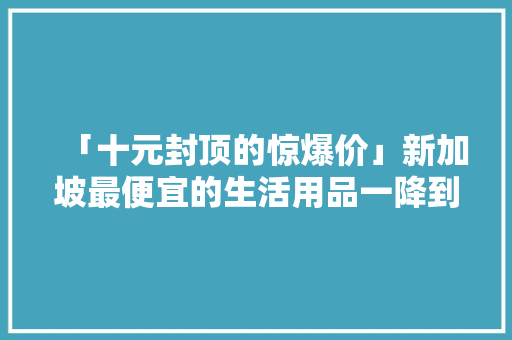「十元封顶的惊爆价」新加坡最便宜的生活用品一降到底