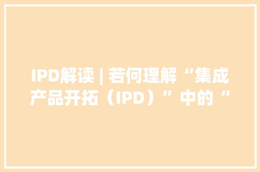 IPD解读 | 若何理解“集成产品开拓（IPD）”中的“产品”二字