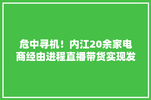 危中寻机！内江20余家电商经由进程直播带货实现发卖额2500万元