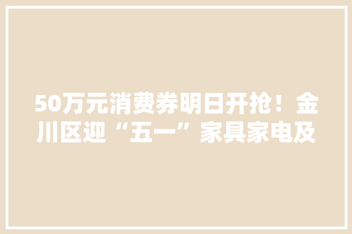 50万元消费券明日开抢！金川区迎“五一”家具家电及电子产品“焕新季”来了～