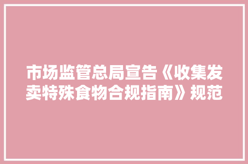 市场监管总局宣告《收集发卖特殊食物合规指南》规范经营者行为