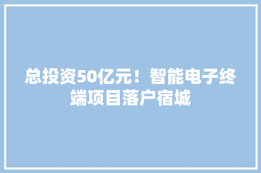 总投资50亿元！智能电子终端项目落户宿城