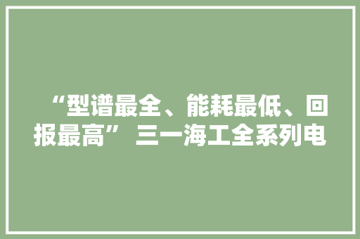 “型谱最全、能耗最低、回报最高” 三一海工全系列电动新品宣告