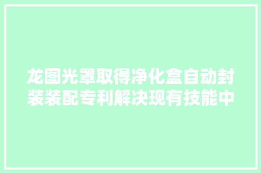 龙图光罩取得净化盒自动封装装配专利解决现有技能中人工办法存在操作员工作量较大年夜的问题