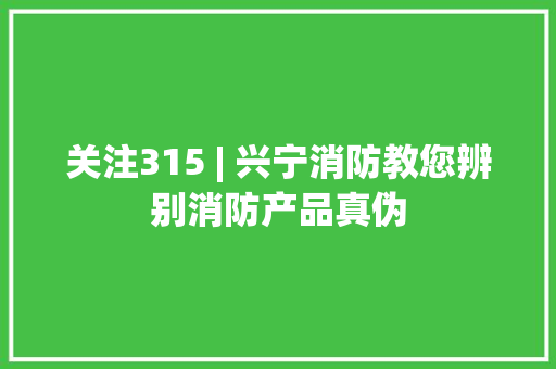 关注315 | 兴宁消防教您辨别消防产品真伪