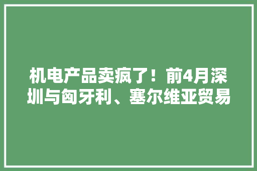 机电产品卖疯了！前4月深圳与匈牙利、塞尔维亚贸易多项增长