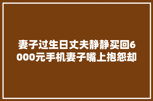 妻子过生日丈夫静静买回6000元手机妻子嘴上抱怨却又忍不住炫耀