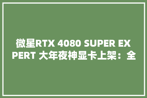 微星RTX 4080 SUPER EXPERT 大年夜神显卡上架：全铝合金外不雅观售价8799元