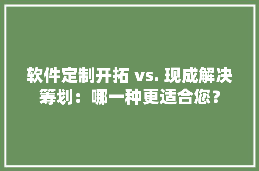 软件定制开拓 vs. 现成解决筹划：哪一种更适合您？