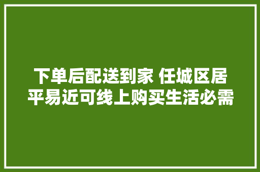 下单后配送到家 任城区居平易近可线上购买生活必需品 下单后配送到家 任城区居平易近可线上购买生活必需品 智能科技