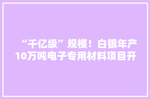 “千亿级”规模！白银年产10万吨电子专用材料项目开工