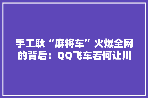 手工耿“麻将车”火爆全网的背后：QQ飞车若何让川蜀文化再发光