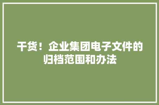 干货！企业集团电子文件的归档范围和办法