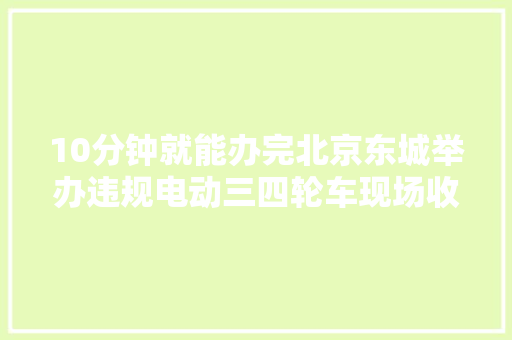 10分钟就能办完北京东城举办违规电动三四轮车现场收受接收活动