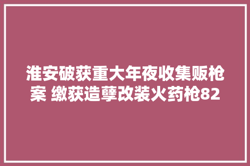 淮安破获重大年夜收集贩枪案 缴获造孽改装火药枪82支、气枪11支
