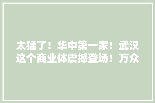 太猛了！华中第一家！武汉这个商业体震撼登场！万众期待 太猛了！华中第一家！武汉这个商业体震撼登场！万众期待 互联通信