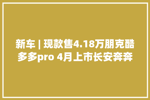 新车 | 现款售4.18万朋克酷多多pro 4月上市长安奔奔E-Star同级