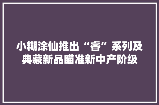 小糊涂仙推出“睿”系列及典藏新品瞄准新中产阶级