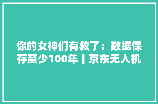 你的女神们有救了：数据保存至少100年丨京东无人机首个订单！自动卸货/返航 你的女神们有救了：数据保存至少100年丨京东无人机首个订单！自动卸货/返航 智能科技
