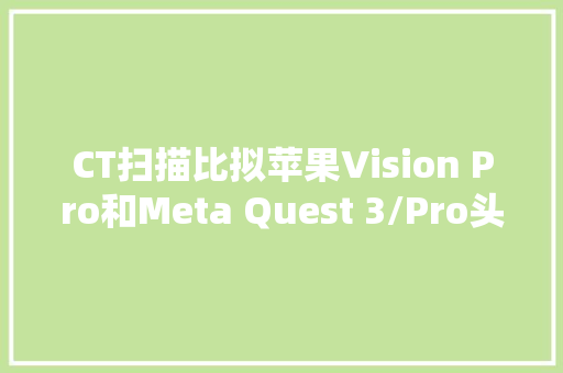CT扫描比拟苹果Vision Pro和Meta Quest 3/Pro头显内部差异