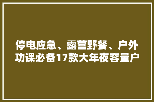 停电应急、露营野餐、户外功课必备17款大年夜容量户外电源推荐