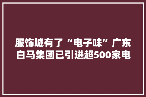 服饰城有了“电子味”广东白马集团已引进超500家电子产品商家 服饰城有了“电子味”广东白马集团已引进超500家电子产品商家 智能科技
