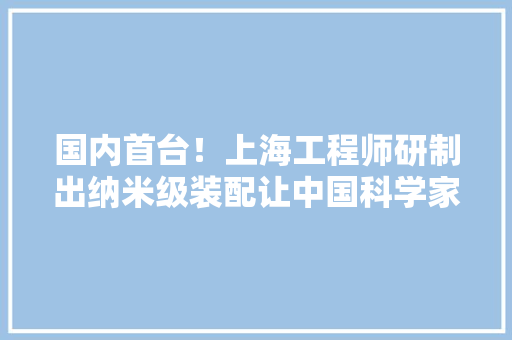 国内首台！上海工程师研制出纳米级装配让中国科学家不必赴欧美做相关实验