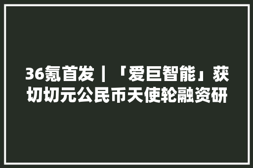 36氪首发｜「爱巨智能」获切切元公民币天使轮融资研发智能音频眼镜实现传统市场智能化进级 36氪首发｜「爱巨智能」获切切元公民币天使轮融资研发智能音频眼镜实现传统市场智能化进级 智能科技