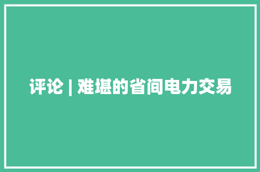 评论 | 难堪的省间电力交易 评论 | 难堪的省间电力交易 智能科技