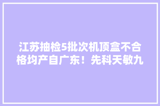 江苏抽检5批次机顶盒不合格均产自广东！先科天敏九猫等被点名 江苏抽检5批次机顶盒不合格均产自广东！先科天敏九猫等被点名 互联通信
