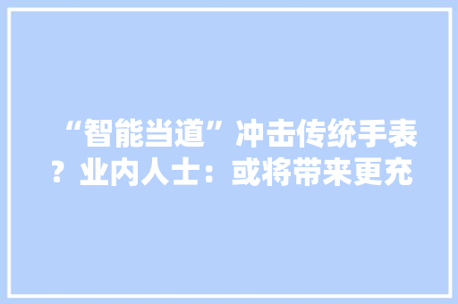 “智能当道”冲击传统手表？业内人士：或将带来更充足的行业活力
