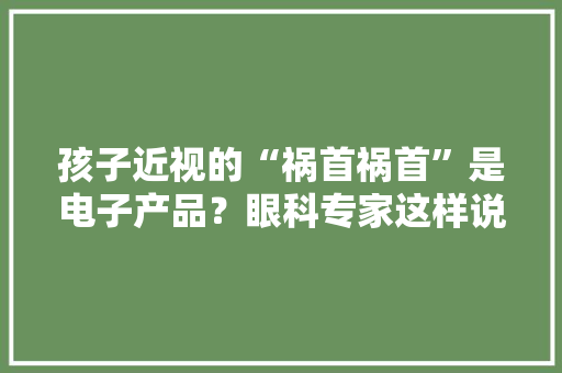 孩子近视的“祸首祸首”是电子产品？眼科专家这样说……