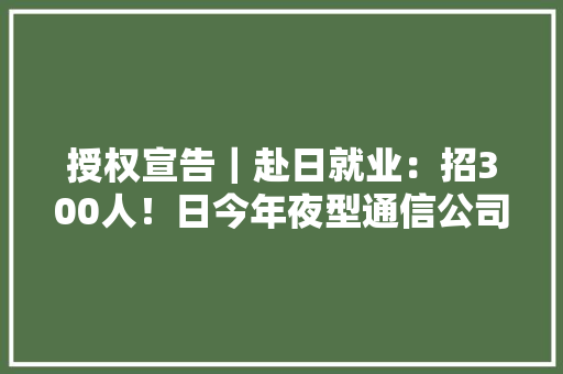 授权宣告｜赴日就业：招300人！日今年夜型通信公司热招中