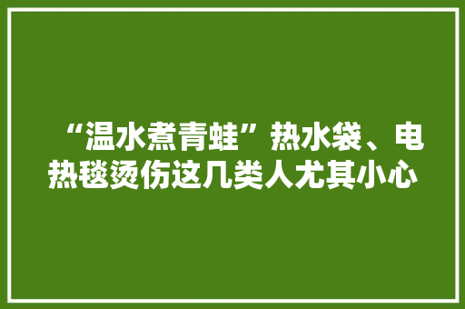 “温水煮青蛙”热水袋、电热毯烫伤这几类人尤其小心 “温水煮青蛙”热水袋、电热毯烫伤这几类人尤其小心 人工智能