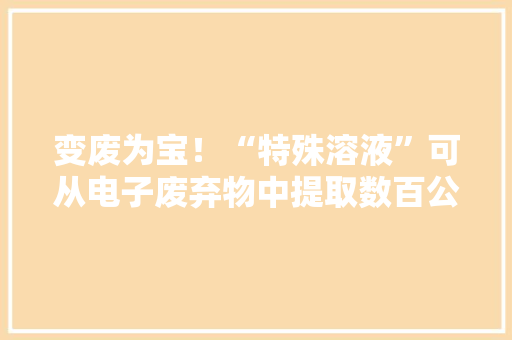 变废为宝！“特殊溶液”可从电子废弃物中提取数百公斤黄金等贵金属