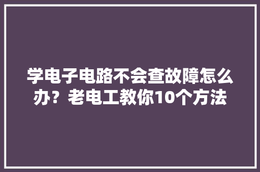学电子电路不会查故障怎么办？老电工教你10个方法让你轻松查故障