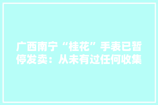 广西南宁“桂花”手表已暂停发卖：从未有过任何收集渠道发卖和代理授权