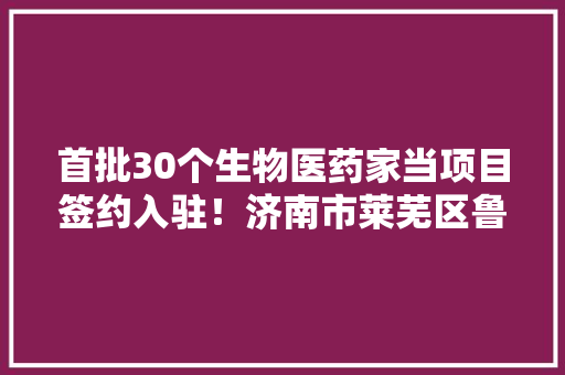 首批30个生物医药家当项目签约入驻！济南市莱芜区鲁中国际生物谷正式开园