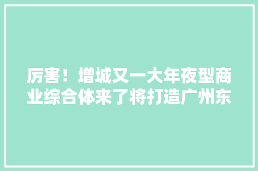 厉害！增城又一大年夜型商业综合体来了将打造广州东首个“总部经济TOD” 厉害！增城又一大年夜型商业综合体来了将打造广州东首个“总部经济TOD” 智能家居