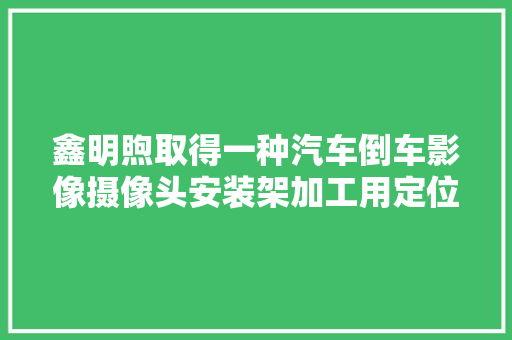 鑫明煦取得一种汽车倒车影像摄像头安装架加工用定位工装专利实现对不合型号的待加工架体进行加工的效果 鑫明煦取得一种汽车倒车影像摄像头安装架加工用定位工装专利实现对不合型号的待加工架体进行加工的效果 智能科技