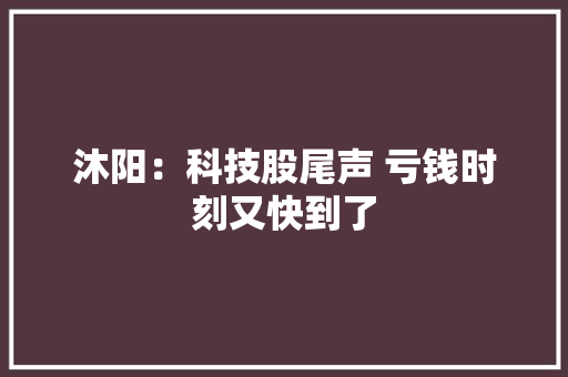 沐阳：科技股尾声 亏钱时刻又快到了