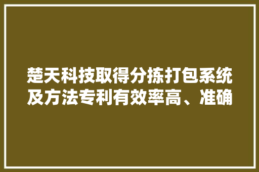 楚天科技取得分拣打包系统及方法专利有效率高、准确率高可削减劳动力成本以及工资的对产品二次污染