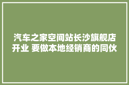 汽车之家空间站长沙旗舰店开业 要做本地经销商的同伙