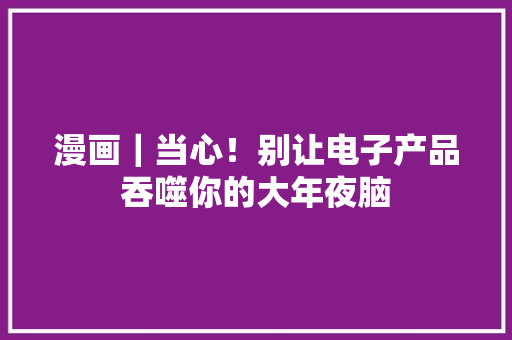 漫画｜当心！别让电子产品吞噬你的大年夜脑