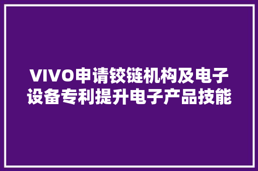 VIVO申请铰链机构及电子设备专利提升电子产品技能领域