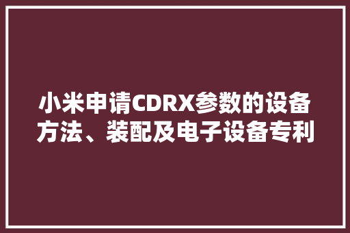 小米申请CDRX参数的设备方法、装配及电子设备专利削减功耗