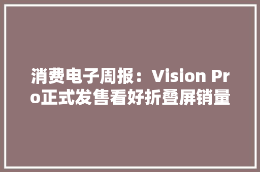 消费电子周报：Vision Pro正式发售看好折叠屏销量高增、AI PC带动换机